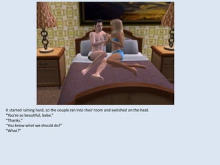 It started raining hard, so the couple ran into their room and switched on the heat.
“You’re so beautiful, babe.”
“Thanks.”
“You know what we should do?”
“What?”
 