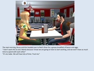 The next morning, Bruce and Kim headed over to Red’s Diner for a greasy breakfast of bacon and eggs.
“I don’t want this to end. Mainly because I know we are going to have to start working, and we won’t have as much
time to spend with each other.”
“It’s ok, babe. We will have lots of time. Trust me.”
 