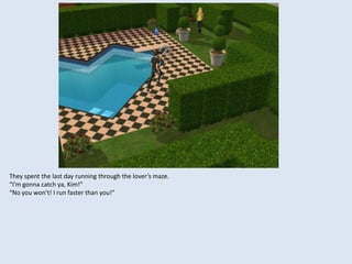 They spent the last day running through the lover’s maze.
“I’m gonna catch ya, Kim!”
“No you won’t! I run faster than you!”
 