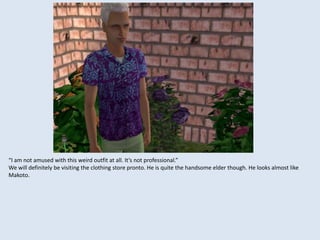 “I am not amused with this weird outfit at all. It’s not professional.”
We will definitely be visiting the clothing store pronto. He is quite the handsome elder though. He looks almost like
Makoto.
 