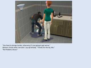 “You have to plunge harder, otherwise it’s just going to get worse.”
Woman I know what I am doin’. Lay off already. “Thanks for the tip, Ma.”
“No Problem, Bruce.”
 