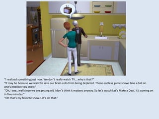 “I realized something just now. We don’t really watch TV….why is that?”
“It may be because we want to save our brain cells from being depleted. Those endless game shows take a toll on
one’s intellect you know.”
“Oh, I see…well since we are getting old I don’t think it matters anyway. So let’s watch Let’s Make a Deal. It’s coming on
in five minutes.”
“Oh that’s my favorite show. Let’s do that.”
 