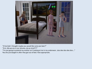 “O hai kids! I thought maybe you would like some pie later?”
“Erm..Ma we are in our skivvies..do ya mind???”
“I’m just going to pretend my mother isn’t looking at me in my underwear…doo dee doo dee doo….”
Yea she just barged in after they got out of bed. How appropriate.
 