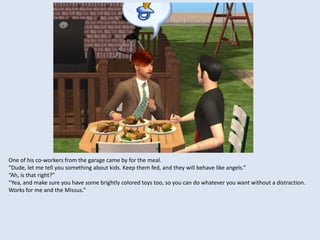 One of his co-workers from the garage came by for the meal.
“Dude, let me tell you something about kids. Keep them fed, and they will behave like angels.”
“Ah, is that right?”
“Yea, and make sure you have some brightly colored toys too, so you can do whatever you want without a distraction.
Works for me and the Missus.”
 