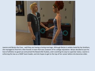 Joanne and Berjes the Cow….well they are having a loving marriage. Although Berjes is widely hated by her brothers,
she managed to find him a few friends in town that was unaware of his college reputation. Berjes decided to put his
love of athletics to good use and joined the Bowerville Huskies, and is working his way to superstar status. Joanne is
enforcing the law as a SWAT team leader, and she hopes to get to the top of her career before she becomes elder.
 