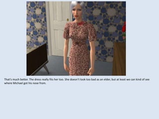 That’s much better. The dress really fits her too. She doesn’t look too bad as an elder, but at least we can kind of see
where Michael got his nose from.
 