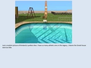 Just a random picture of Kimberly’s prefect dive. I have so many athletic sims in this legacy…I blame the Greek house
exercise bike.
 