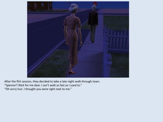 After the flirt session, they decided to take a late night walk through town.
“Spencer? Wait for me dear. I can’t walk as fast as I used to.”
“Oh sorry hun. I thought you were right next to me.”
 