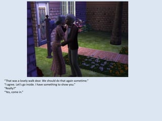 “That was a lovely walk dear. We should do that again sometime.”
“I agree. Let’s go inside. I have something to show you.”
“Really?”
“Yes, come in.”
 