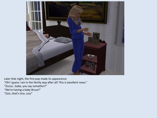Later that night, the first pop made its appearance.
“Oh! I guess I am in the family way after all! This is excellent news.”
“Zzzzzz…babe, you say somethin?”
“We’re having a baby Bruce!”
“Zzzz..that’s nice..zzzz”
 