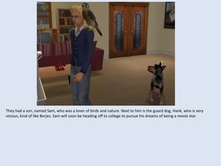 They had a son, named Sam, who was a lover of birds and nature. Next to him is the guard dog, Hank, who is very
vicious, kind of like Berjes. Sam will soon be heading off to college to pursue his dreams of being a movie star.
 