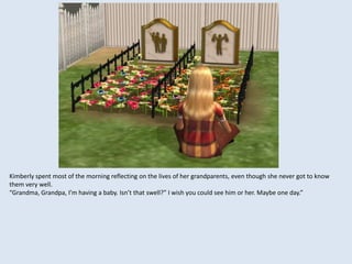 Kimberly spent most of the morning reflecting on the lives of her grandparents, even though she never got to know
them very well.
“Grandma, Grandpa, I’m having a baby. Isn’t that swell?” I wish you could see him or her. Maybe one day.”
 