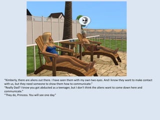 “Kimberly, there are aliens out there. I have seen them with my own two eyes. And I know they want to make contact
with us, but they need someone to show them how to communicate.”
“Really Dad? I know you got abducted as a teenager, but I don’t think the aliens want to come down here and
communicate.”
“They do, Princess. You will see one day.”
 