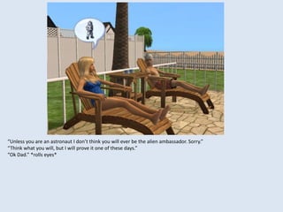 “Unless you are an astronaut I don’t think you will ever be the alien ambassador. Sorry.”
“Think what you will, but I will prove it one of these days.”
“Ok Dad.” *rolls eyes*
 