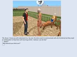 “Ah, Bruce. I know you will understand me. You see, the aliens want to communicate with all of simkind, but they need
an ambassador to help them with learning simlish. I believe I can do that.”
“….What?”
“Well what do you think son?”
“…..”
 