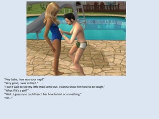 “Hey babe, how was your nap?”
“Very good, I was so tired.”
“I can’t wait to see my little man come out. I wanna show him how to be tough.”
“What if it’s a girl?”
“Well…I guess you could teach her how to knit or something.”
“Oh…”
 
