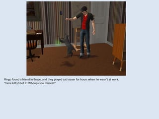 Ringo found a friend in Bruce, and they played cat teaser for hours when he wasn’t at work.
“Here kitty! Get it! Whoops you missed!”
 
