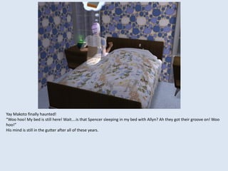 Yay Makoto finally haunted!
“Woo hoo! My bed is still here! Wait….is that Spencer sleeping in my bed with Allyn? Ah they got their groove on! Woo
hoo!”
His mind is still in the gutter after all of these years.
 