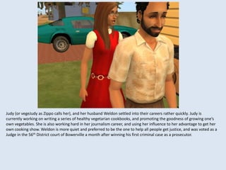 Judy (or vegeJudy as Zippo calls her), and her husband Weldon settled into their careers rather quickly. Judy is
currently working on writing a series of healthy vegetarian cookbooks, and promoting the goodness of growing one’s
own vegetables. She is also working hard in her journalism career, and using her influence to her advantage to get her
own cooking show. Weldon is more quiet and preferred to be the one to help all people get justice, and was voted as a
Judge in the 56th District court of Bowerville a month after winning his first criminal case as a prosecutor.
 