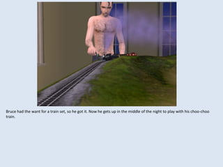 Bruce had the want for a train set, so he got it. Now he gets up in the middle of the night to play with his choo-choo
train.
 