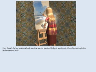 Even though she had an aching back, painting was her passion. Kimberly spent most of her afternoon painting
landscapes and birds.
 