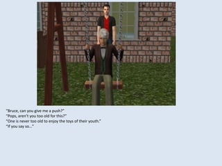 “Bruce, can you give me a push?”
“Pops, aren’t you too old for this?”
“One is never too old to enjoy the toys of their youth.”
“If you say so…”
 