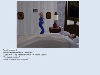 Then it happened.
“Oooooowwwwwie! BRUCE WAKE UP!”
“zZZzzz..huh? Stop screamin woman I’m sleepin…zzzzzz”
“The baby is coming!”
“Bruce Jr. is here? I’m up I’m up!”
 