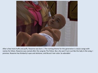 After a few more huffs and puffs, Roxanne was born. ( The naming theme for this generation is classic songs with
names for titles). Roxanne was named after the song by The Police. But, she won’t turn out like the lady in the song, I
promise. Roxanne has Kimberly’s eyes and skintone, and Bruce’s hair color. So adorable!
 