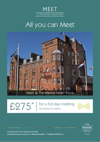 All you can Meet
Meet at The Marine Hotel Troon
£275* For a full day meeting
See reverse for details
Crosbie Road | Troon | Ayrshire KA10 6HE
thehotelcollection.co.uk/troon @MarineHotelUK /TheMarineHotelTroon
 