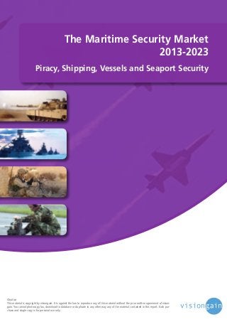 The Maritime Security Market
2013-2023
Piracy, Shipping, Vessels and Seaport Security

©notice
This material is copyright by visiongain. It is against the law to reproduce any of this material without the prior written agreement of visiongain. You cannot photocopy, fax, download to database or duplicate in any other way any of the material contained in this report. Each purchase and single copy is for personal use only.

 