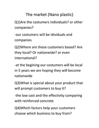 The market (Nano plastic)
Q1)Are the costumers individuals? or other
companies?
-our costumers will be idividuals and
companies
Q2)Where are these customers based? Are
they local? Or nationwide? or even
international?
-at the begining our costumers will be local
in 5 years we are hoping they will become
nationwide
Q3)What is special about your product that
will prompt customers to buy it?
-the low cast and the effectivity comparing
with reinforced concrete
Q4)Which factors help your customers
choose which business to buy from?

 