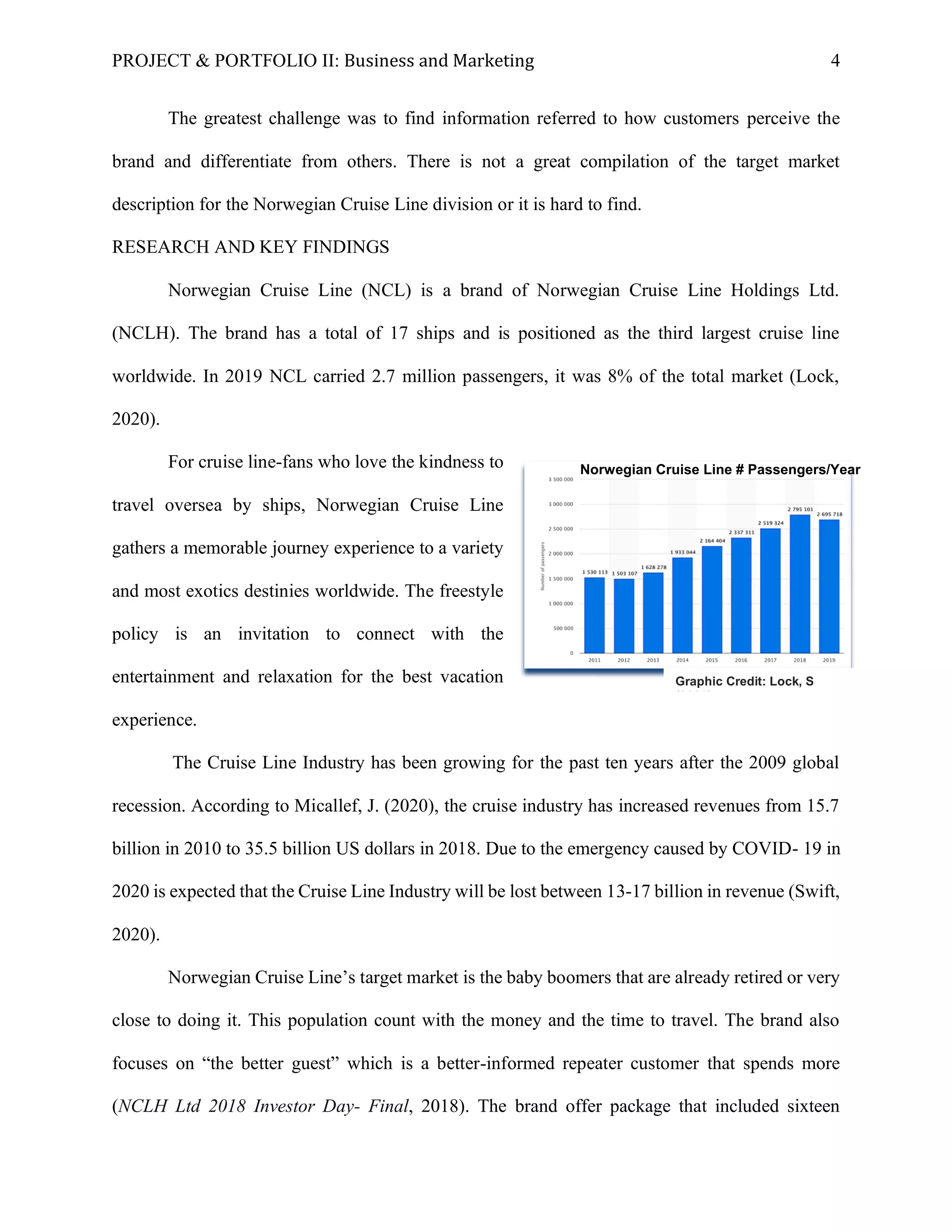 PROJECT & PORTFOLIO II: Business and Marketing 4
The greatest challenge was to find information referred to how customers perceive the
brand and differentiate from others. There is not a great compilation of the target market
description for the Norwegian Cruise Line division or it is hard to find.
RESEARCH AND KEY FINDINGS
Norwegian Cruise Line (NCL) is a brand of Norwegian Cruise Line Holdings Ltd.
(NCLH). The brand has a total of 17 ships and is positioned as the third largest cruise line
worldwide. In 2019 NCL carried 2.7 million passengers, it was 8% of the total market (Lock,
2020).
For cruise line-fans who love the kindness to
travel oversea by ships, Norwegian Cruise Line
gathers a memorable journey experience to a variety
and most exotics destinies worldwide. The freestyle
policy is an invitation to connect with the
entertainment and relaxation for the best vacation
experience.
The Cruise Line Industry has been growing for the past ten years after the 2009 global
recession. According to Micallef, J. (2020), the cruise industry has increased revenues from 15.7
billion in 2010 to 35.5 billion US dollars in 2018. Due to the emergency caused by COVID- 19 in
2020 is expected that the Cruise Line Industry will be lost between 13-17 billion in revenue (Swift,
2020).
Norwegian Cruise Line’s target market is the baby boomers that are already retired or very
close to doing it. This population count with the money and the time to travel. The brand also
focuses on “the better guest” which is a better-informed repeater customer that spends more
(NCLH Ltd 2018 Investor Day- Final, 2018). The brand offer package that included sixteen
Norwegian Cruise Line # Passengers/Year
Graphic Credit: Lock, S
(2020).
 