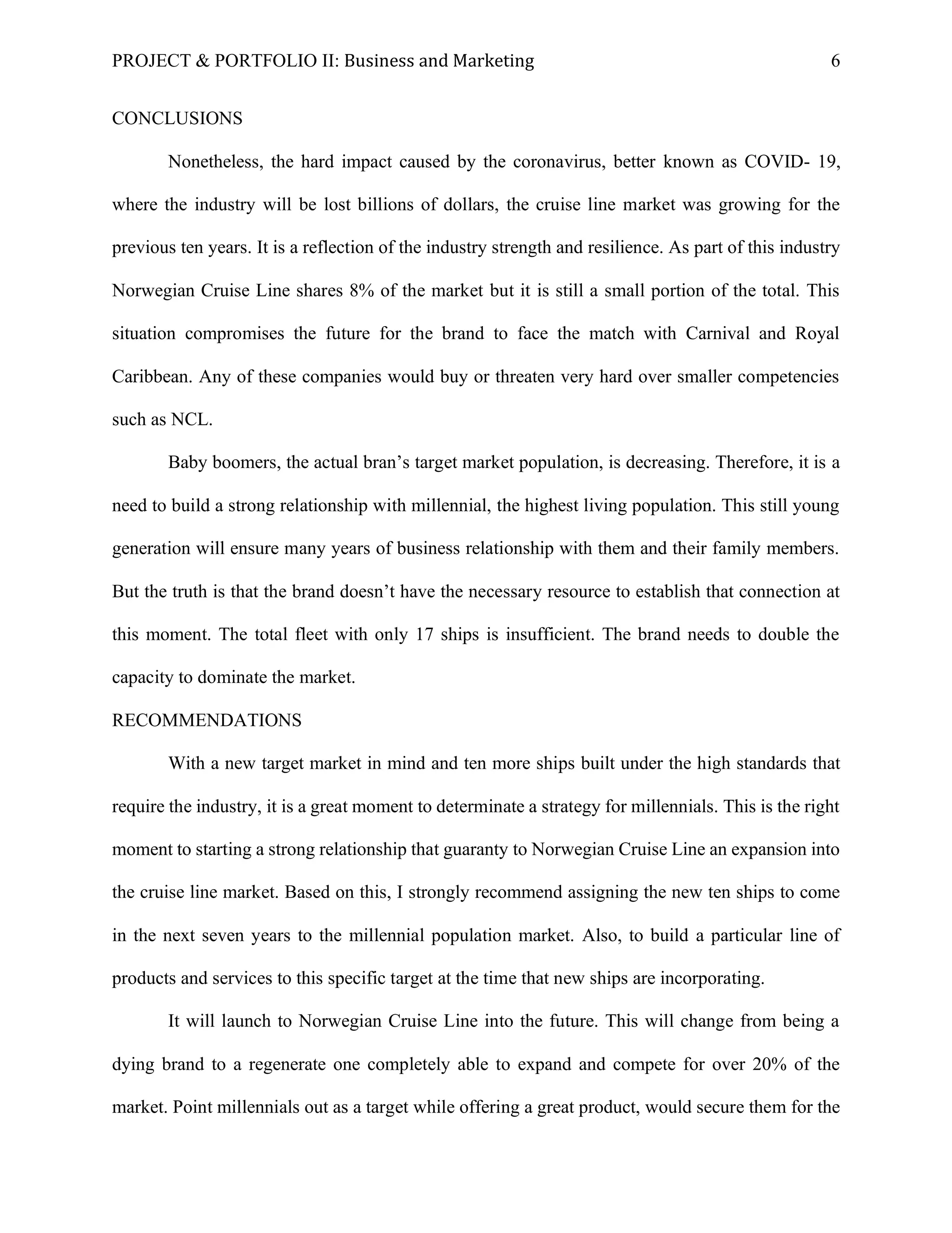 PROJECT & PORTFOLIO II: Business and Marketing 6
CONCLUSIONS
Nonetheless, the hard impact caused by the coronavirus, better known as COVID- 19,
where the industry will be lost billions of dollars, the cruise line market was growing for the
previous ten years. It is a reflection of the industry strength and resilience. As part of this industry
Norwegian Cruise Line shares 8% of the market but it is still a small portion of the total. This
situation compromises the future for the brand to face the match with Carnival and Royal
Caribbean. Any of these companies would buy or threaten very hard over smaller competencies
such as NCL.
Baby boomers, the actual bran’s target market population, is decreasing. Therefore, it is a
need to build a strong relationship with millennial, the highest living population. This still young
generation will ensure many years of business relationship with them and their family members.
But the truth is that the brand doesn’t have the necessary resource to establish that connection at
this moment. The total fleet with only 17 ships is insufficient. The brand needs to double the
capacity to dominate the market.
RECOMMENDATIONS
With a new target market in mind and ten more ships built under the high standards that
require the industry, it is a great moment to determinate a strategy for millennials. This is the right
moment to starting a strong relationship that guaranty to Norwegian Cruise Line an expansion into
the cruise line market. Based on this, I strongly recommend assigning the new ten ships to come
in the next seven years to the millennial population market. Also, to build a particular line of
products and services to this specific target at the time that new ships are incorporating.
It will launch to Norwegian Cruise Line into the future. This will change from being a
dying brand to a regenerate one completely able to expand and compete for over 20% of the
market. Point millennials out as a target while offering a great product, would secure them for the
 