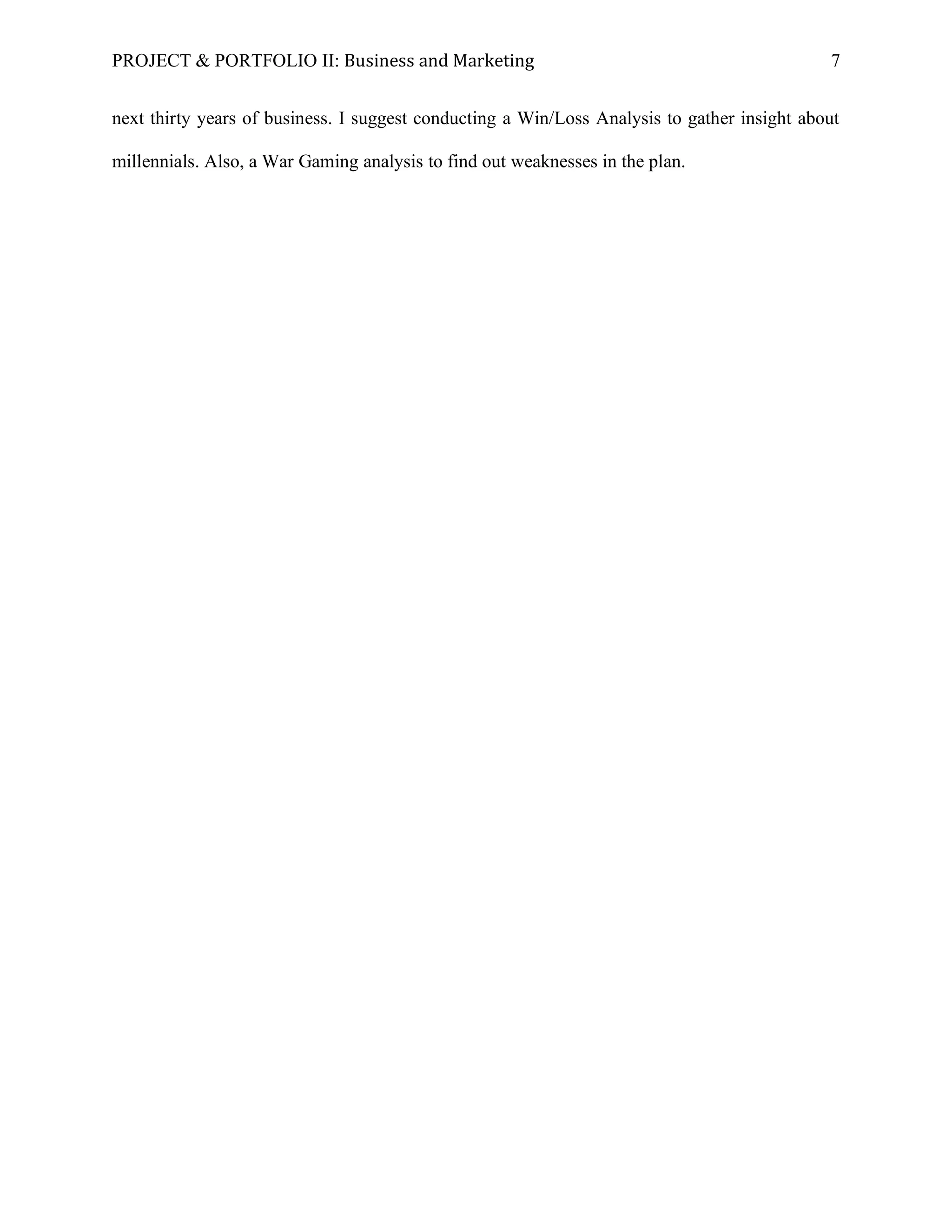 PROJECT & PORTFOLIO II: Business and Marketing 7
next thirty years of business. I suggest conducting a Win/Loss Analysis to gather insight about
millennials. Also, a War Gaming analysis to find out weaknesses in the plan.
 