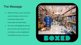 The Message
● BOXED will feature a short video ad that
catches the attention of the viewer on
social media instantly, filmed
professionally and edited tactfully
● This video would highlight the strife and
amount of time a trip to the grocery store
with children can take and highlight the
ease BOXED can bring to a busy mom
 