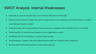 SWOT Analysis: Internal Weaknesses
● Financials are weak showing that cash can be used more effectively and efficiently.
● Research and development is higher than market average however is not competing in innovation and stays in comfort
zone with tested features in market.
● Weak forecasting with inventory leading to missed sales due to competitors able to fill when they are out of stock.
● Product portfolio is limited leaving competitors with an opportunity to exploit.
● Profitability ratio & net contribution % is below market average.
● Weak marketing of products with easily defined business model that can lead to mimic competitors.
● Business model limits future expansion in other product segments
 