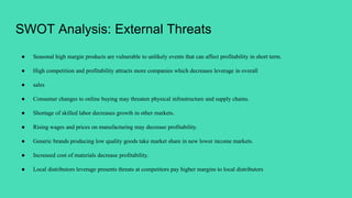 SWOT Analysis: External Threats
● Seasonal high margin products are vulnerable to unlikely events that can affect profitability in short term.
● High competition and profitability attracts more companies which decreases leverage in overall
● sales
● Consumer changes to online buying may threaten physical infrastructure and supply chains.
● Shortage of skilled labor decreases growth in other markets.
● Rising wages and prices on manufacturing may decrease profitability.
● Generic brands producing low quality goods take market share in new lower income markets.
● Increased cost of materials decrease profitability.
● Local distributors leverage presents threats at competitors pay higher margins to local distributors
 