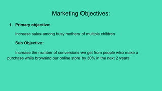 Marketing Objectives:
1. Primary objective:
Increase sales among busy mothers of multiple children
Sub Objective:
Increase the number of conversions we get from people who make a
purchase while browsing our online store by 30% in the next 2 years
 