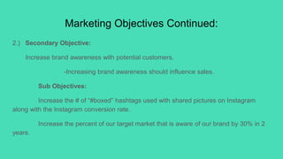 Marketing Objectives Continued:
2.) Secondary Objective:
Increase brand awareness with potential customers.
-Increasing brand awareness should influence sales.
Sub Objectives:
Increase the # of “#boxed” hashtags used with shared pictures on Instagram
along with the Instagram conversion rate.
Increase the percent of our target market that is aware of our brand by 30% in 2
years.
 