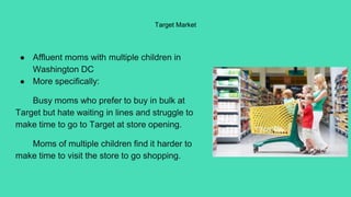 Target Market
● Affluent moms with multiple children in
Washington DC
● More specifically:
Busy moms who prefer to buy in bulk at
Target but hate waiting in lines and struggle to
make time to go to Target at store opening.
Moms of multiple children find it harder to
make time to visit the store to go shopping.
 