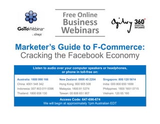 Free Online 
                               Business 
                               Webinars
Marketer’s Guide to F-Commerce:
 Cracking the Facebook Economy
           Listen to audio over your computer speakers or headphones,
                              or phone in toll-free on:

Australia: 1800 990 166       New Zealand: 0800 45 2204   Singapore: 800 120 5614
China: 4001 548 342           Hong Kong: 800 905 508      India: 000 800 650 1699
Indonesia: 007 803 011 0396   Malaysia: 1800 81 5374      Philippines: 1800 1651 0715
Thailand: 1800 658 130        Taiwan: 00 806 651 907      Vietnam: 120 65 160

                              Access Code: 647-696-674
                   We will begin at approximately 1pm Australian EDT
 