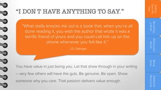 someone why you care. That passion delivers value enough.

Additional
Resources

– very few others will have the guts. Be genuine. Be open. Show

Being
Done

You have value in just being you. Let that show through in your writing

Writing and
Words

- J.D. Salinger

Becoming
a Writer

“What really knocks me out is a book that, when you're all
done reading it, you wish the author that wrote it was a
terrific friend of yours and you could call him up on the
phone whenever you felt like it.”

Getting
Over the
Fear

“I DON'T HAVE ANYTHING TO SAY.”

 