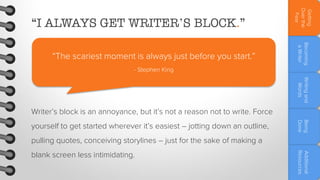 Becoming
a Writer

“The scariest moment is always just before you start.”

Getting
Over the
Fear

“I ALWAYS GET WRITER’S BLOCK.”

- Stephen King
Writing and
Words

Writer’s block is an annoyance, but it’s not a reason not to write. Force
Being
Done

yourself to get started wherever it’s easiest – jotting down an outline,
pulling quotes, conceiving storylines – just for the sake of making a

Additional
Resources

blank screen less intimidating.

 