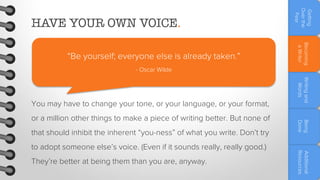 Becoming
a Writer

“Be yourself; everyone else is already taken.”

Getting
Over the
Fear

HAVE YOUR OWN VOICE.

- Oscar Wilde

that should inhibit the inherent “you-ness” of what you write. Don’t try
They’re better at being them than you are, anyway.

Additional
Resources

to adopt someone else’s voice. (Even if it sounds really, really good.)

Being
Done

or a million other things to make a piece of writing better. But none of

Writing and
Words

You may have to change your tone, or your language, or your format,

 