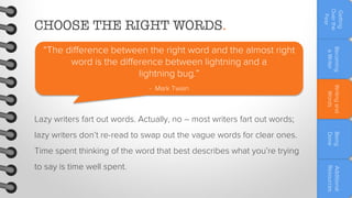 Getting
Over the
Fear

CHOOSE THE RIGHT WORDS.
“The difference between the right word and the almost right
word is the difference between lightning and a
lightning bug.”

Becoming
a Writer

- Mark Twain

Writing and
Words

Lazy writers fart out words. Actually, no – most writers fart out words;
Time spent thinking of the word that best describes what you’re trying

Additional
Resources

to say is time well spent.

Being
Done

lazy writers don’t re-read to swap out the vague words for clear ones.

 