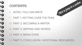 CONTENTS.
3. INTRO: YOU CAN WRITE.
7. PART 1: GETTING OVER THE FEAR.
13. PART 2: BECOMING A WRITER.
18. PART 3: WRITING AND WORDS.
26. PART 4: BEING DONE.
32. PART 5: CONCLUSION / ADDITIONAL RESOURCES.

 