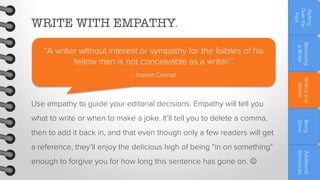 Use empathy to guide your editorial decisions. Empathy will tell you
then to add it back in, and that even though only a few readers will get
enough to forgive you for how long this sentence has gone on. 

Additional
Resources

a reference, they’ll enjoy the delicious high of being “in on something”

Being
Done

what to write or when to make a joke. It’ll tell you to delete a comma,

Writing and
Words

- Joseph Conrad

Becoming
a Writer

“A writer without interest or sympathy for the foibles of his
fellow man is not conceivable as a writer.”

Getting
Over the
Fear

WRITE WITH EMPATHY.

 