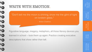 Writing and
Words

- Anton Chekhov

Becoming
a Writer

“Don't tell me the moon is shining; show me the glint of light
on broken glass.”

Getting
Over the
Fear

WRITE WITH EMOTION.

Figurative language, imagery, metaphors, all those literary devices you
descriptions that show rather than tell.

Being
Done

learned in school – look them up again. Practice creating evocative

Additional
Resources

 