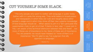 Becoming
a Writer
Writing and
Words
Being
Done

“The only people who seem to bother with language in public today
bother with it in quite the wrong way. They write letters to broadcasters
and newspapers in which they are rude and haughty about other
people’s usage and in which they show off their own superior knowledge
of how language should be … When asked to join in a “let’s persuade this
supermarket chain to get rid of their ‘5 items or less’ sign,” I never join in.
Yes, I am aware of the technical distinction between less and fewer … but
none of these are of importance to me. None of these are of importance.
The old pedantic me would have insisted on “none of them is of
importance.” But I’m glad to say I’ve outgrown that silly
approach to language.”

Getting
Over the
Fear

CUT YOURSELF SOME SLACK.

- Stephen Fry

Additional
Resources

 