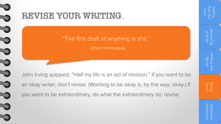Becoming
a Writer

“The first draft of anything is shit.”

Getting
Over the
Fear

REVISE YOUR WRITING.

- Ernest Hemingway
Writing and
Words

John Irving quipped, “Half my life is an act of revision.” If you want to be
you want to be extraordinary, do what the extraordinary do: revise.

Being
Done

an okay writer, don’t revise. (Wanting to be okay is, by the way, okay.) If

Additional
Resources

 